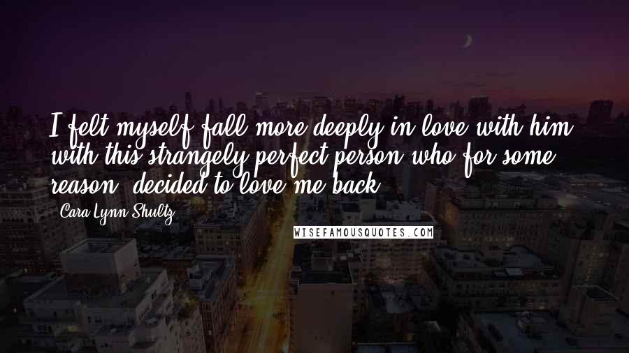 Cara Lynn Shultz Quotes: I felt myself fall more deeply in love with him, with this strangely perfect person who for some reason, decided to love me back.