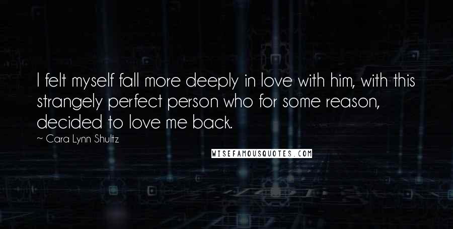 Cara Lynn Shultz Quotes: I felt myself fall more deeply in love with him, with this strangely perfect person who for some reason, decided to love me back.