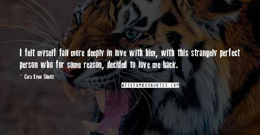 Cara Lynn Shultz Quotes: I felt myself fall more deeply in love with him, with this strangely perfect person who for some reason, decided to love me back.