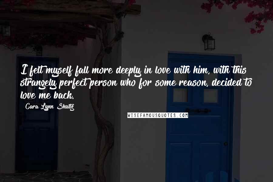 Cara Lynn Shultz Quotes: I felt myself fall more deeply in love with him, with this strangely perfect person who for some reason, decided to love me back.