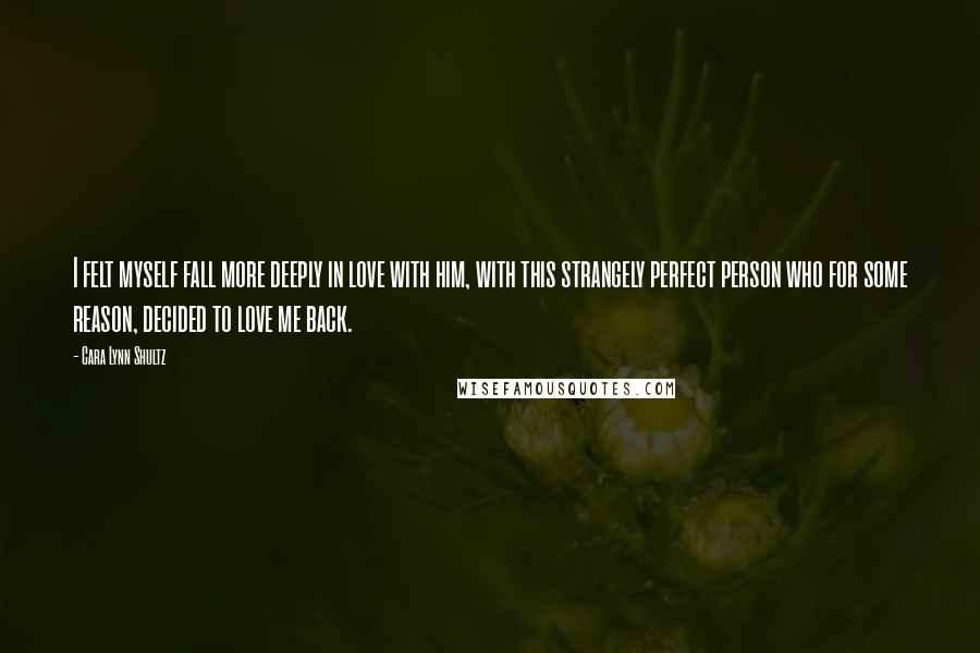 Cara Lynn Shultz Quotes: I felt myself fall more deeply in love with him, with this strangely perfect person who for some reason, decided to love me back.