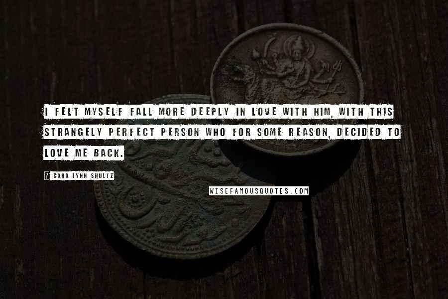 Cara Lynn Shultz Quotes: I felt myself fall more deeply in love with him, with this strangely perfect person who for some reason, decided to love me back.