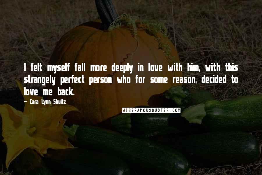 Cara Lynn Shultz Quotes: I felt myself fall more deeply in love with him, with this strangely perfect person who for some reason, decided to love me back.