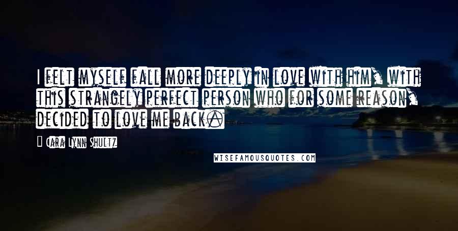 Cara Lynn Shultz Quotes: I felt myself fall more deeply in love with him, with this strangely perfect person who for some reason, decided to love me back.