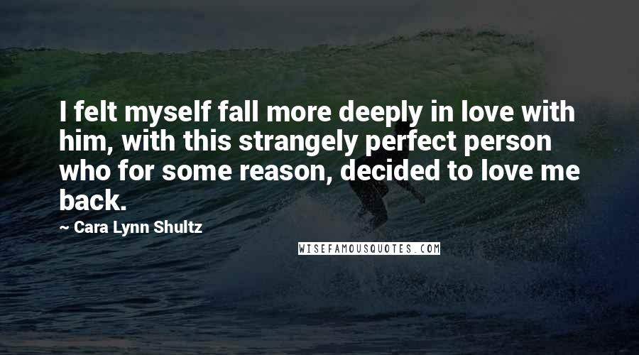 Cara Lynn Shultz Quotes: I felt myself fall more deeply in love with him, with this strangely perfect person who for some reason, decided to love me back.