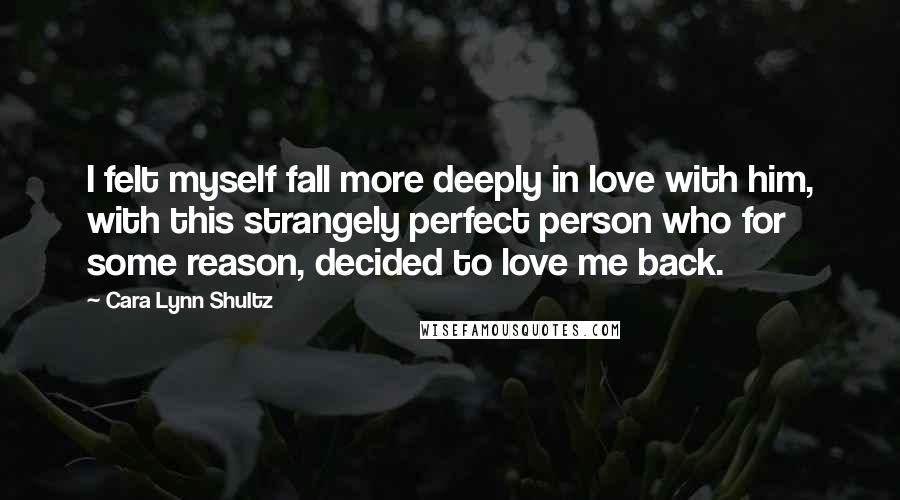 Cara Lynn Shultz Quotes: I felt myself fall more deeply in love with him, with this strangely perfect person who for some reason, decided to love me back.