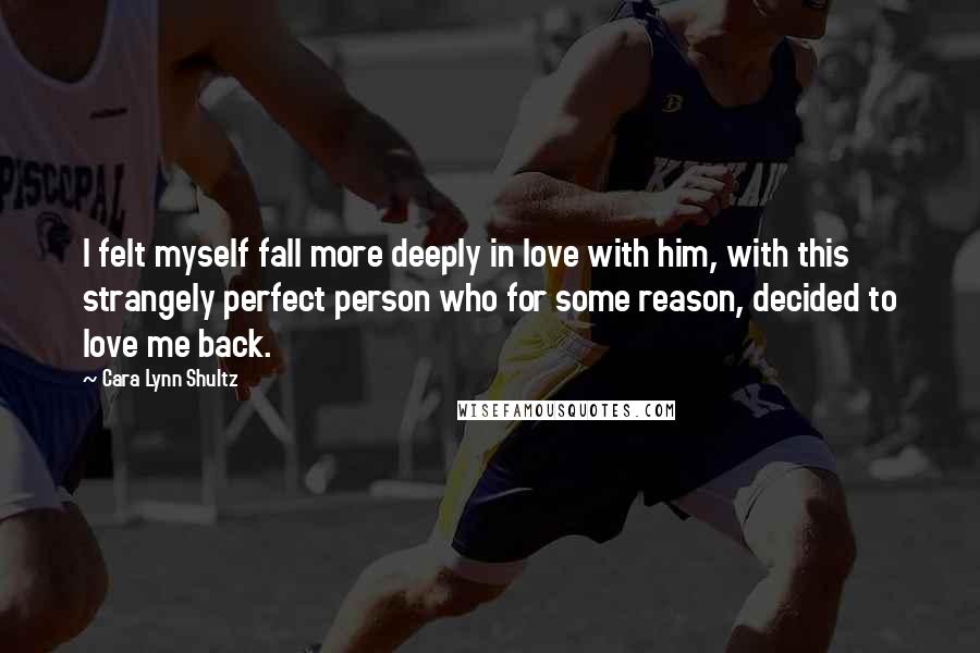 Cara Lynn Shultz Quotes: I felt myself fall more deeply in love with him, with this strangely perfect person who for some reason, decided to love me back.