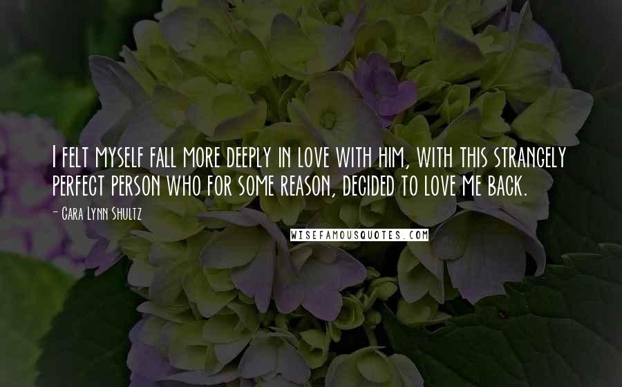 Cara Lynn Shultz Quotes: I felt myself fall more deeply in love with him, with this strangely perfect person who for some reason, decided to love me back.