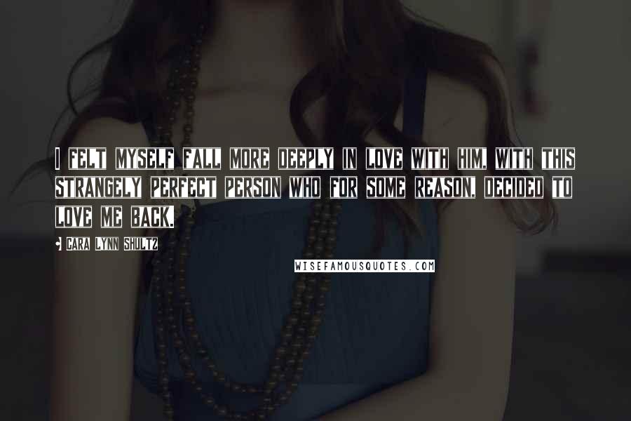 Cara Lynn Shultz Quotes: I felt myself fall more deeply in love with him, with this strangely perfect person who for some reason, decided to love me back.