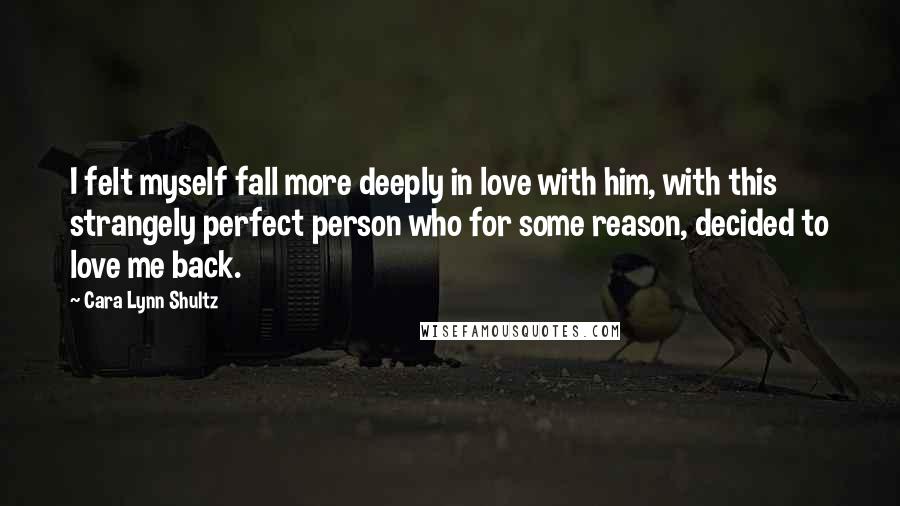 Cara Lynn Shultz Quotes: I felt myself fall more deeply in love with him, with this strangely perfect person who for some reason, decided to love me back.
