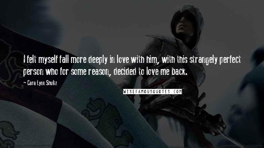 Cara Lynn Shultz Quotes: I felt myself fall more deeply in love with him, with this strangely perfect person who for some reason, decided to love me back.