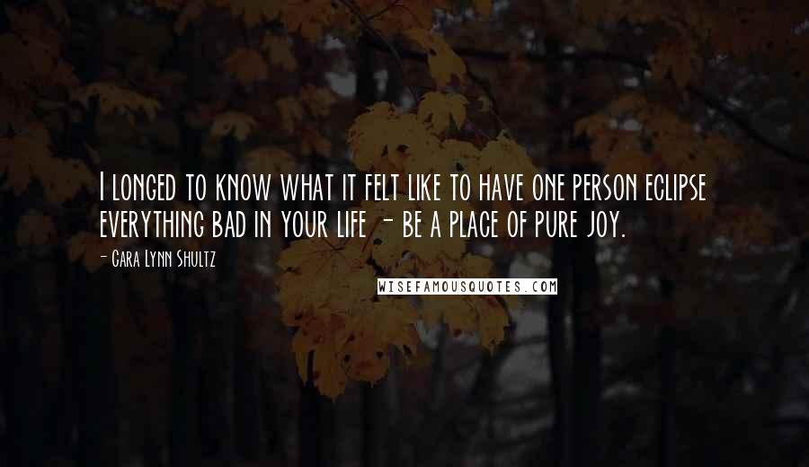 Cara Lynn Shultz Quotes: I longed to know what it felt like to have one person eclipse everything bad in your life - be a place of pure joy.