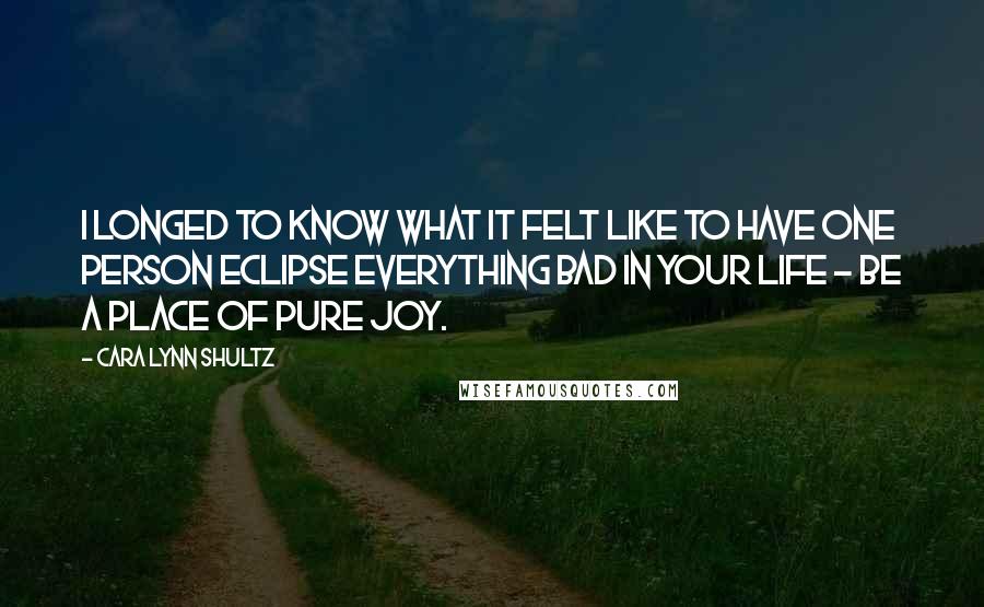 Cara Lynn Shultz Quotes: I longed to know what it felt like to have one person eclipse everything bad in your life - be a place of pure joy.