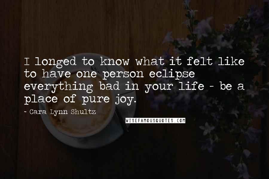 Cara Lynn Shultz Quotes: I longed to know what it felt like to have one person eclipse everything bad in your life - be a place of pure joy.