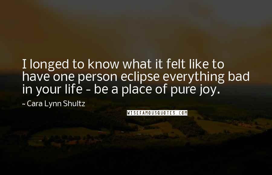 Cara Lynn Shultz Quotes: I longed to know what it felt like to have one person eclipse everything bad in your life - be a place of pure joy.
