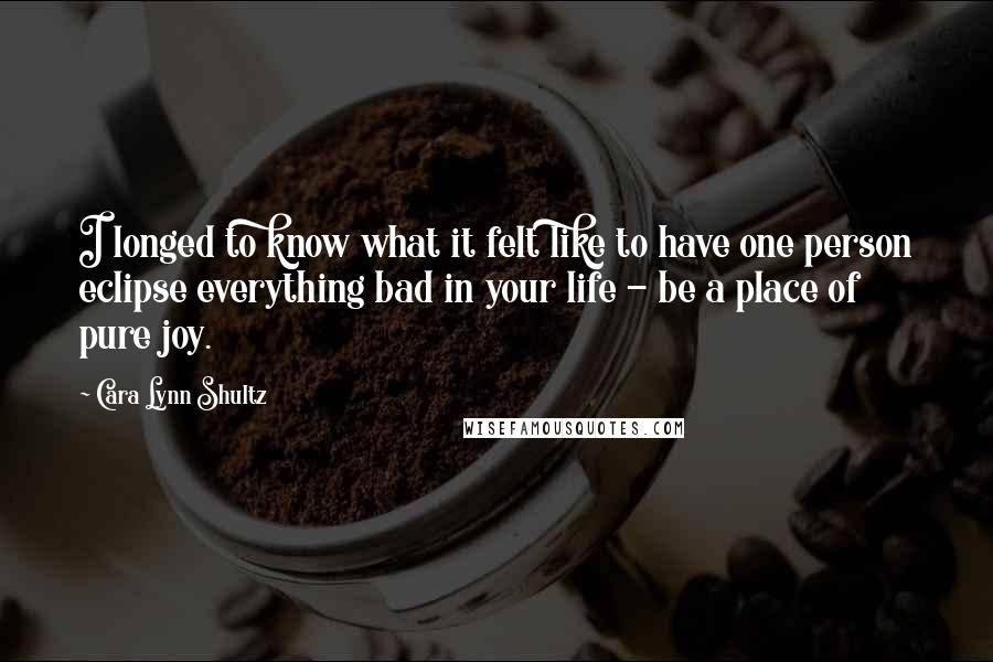 Cara Lynn Shultz Quotes: I longed to know what it felt like to have one person eclipse everything bad in your life - be a place of pure joy.