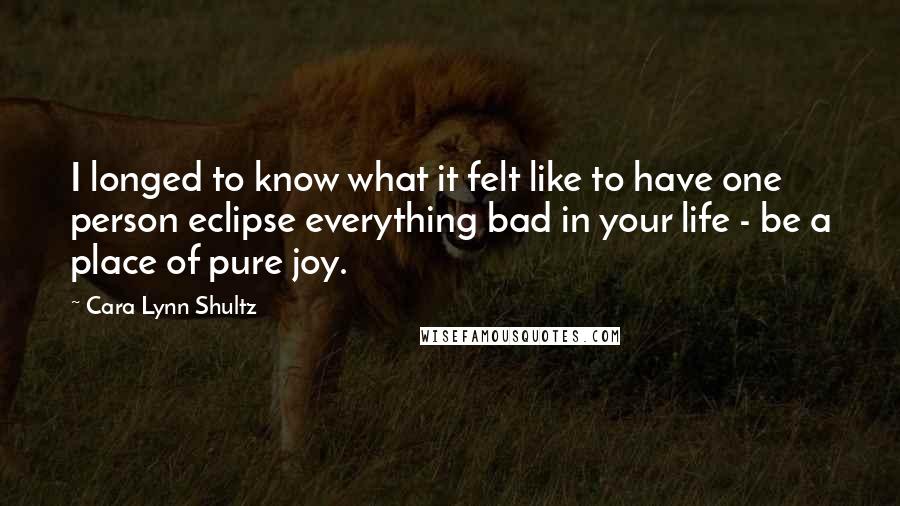 Cara Lynn Shultz Quotes: I longed to know what it felt like to have one person eclipse everything bad in your life - be a place of pure joy.