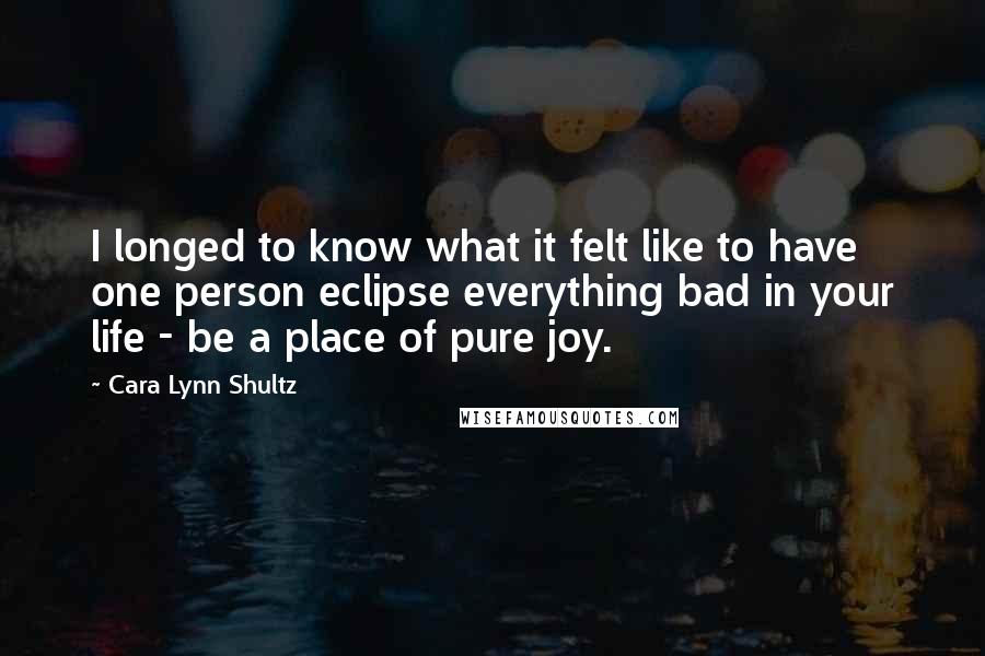 Cara Lynn Shultz Quotes: I longed to know what it felt like to have one person eclipse everything bad in your life - be a place of pure joy.