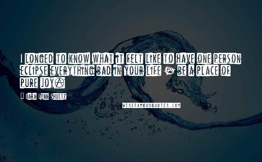 Cara Lynn Shultz Quotes: I longed to know what it felt like to have one person eclipse everything bad in your life - be a place of pure joy.