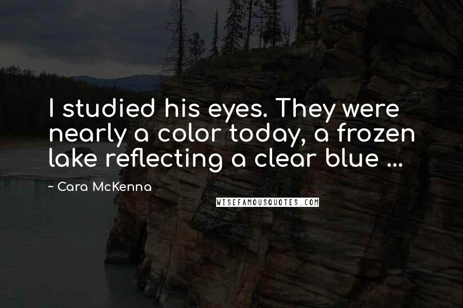 Cara McKenna Quotes: I studied his eyes. They were nearly a color today, a frozen lake reflecting a clear blue ...