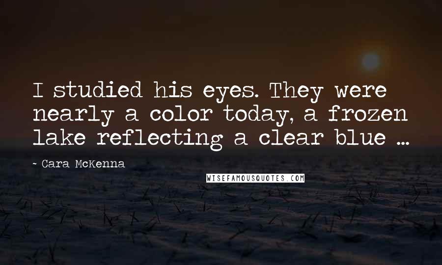 Cara McKenna Quotes: I studied his eyes. They were nearly a color today, a frozen lake reflecting a clear blue ...