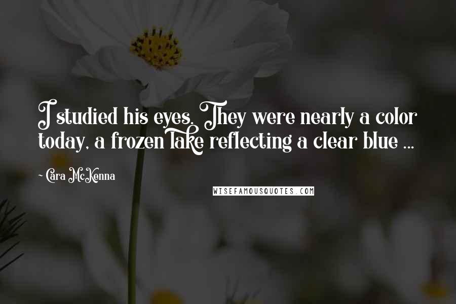 Cara McKenna Quotes: I studied his eyes. They were nearly a color today, a frozen lake reflecting a clear blue ...