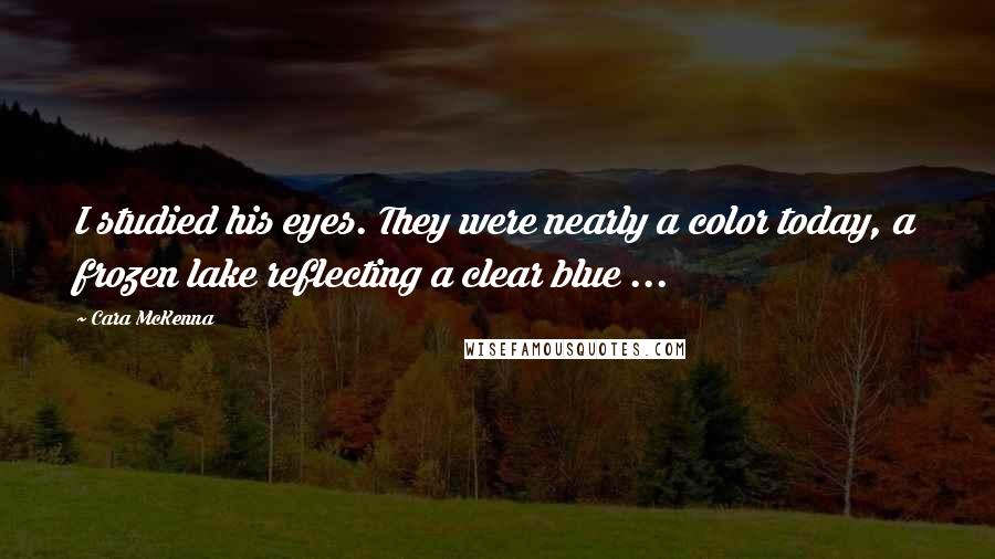 Cara McKenna Quotes: I studied his eyes. They were nearly a color today, a frozen lake reflecting a clear blue ...