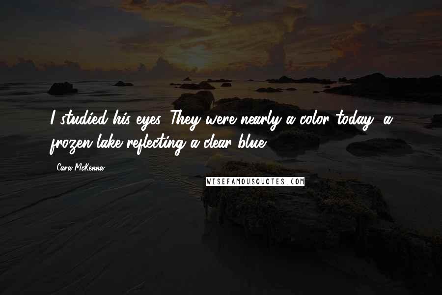 Cara McKenna Quotes: I studied his eyes. They were nearly a color today, a frozen lake reflecting a clear blue ...