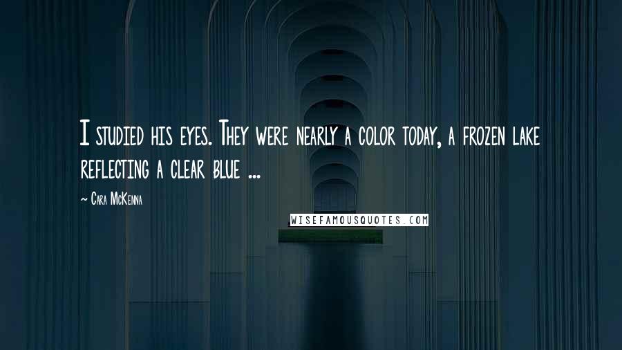 Cara McKenna Quotes: I studied his eyes. They were nearly a color today, a frozen lake reflecting a clear blue ...