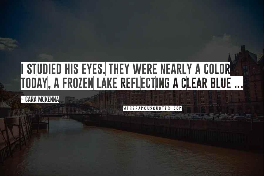 Cara McKenna Quotes: I studied his eyes. They were nearly a color today, a frozen lake reflecting a clear blue ...