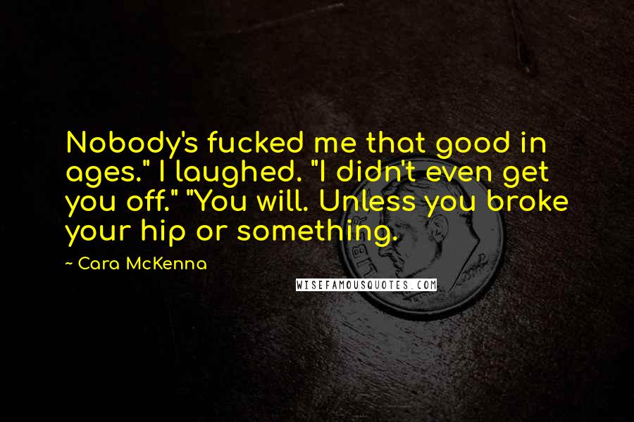 Cara McKenna Quotes: Nobody's fucked me that good in ages." I laughed. "I didn't even get you off." "You will. Unless you broke your hip or something.