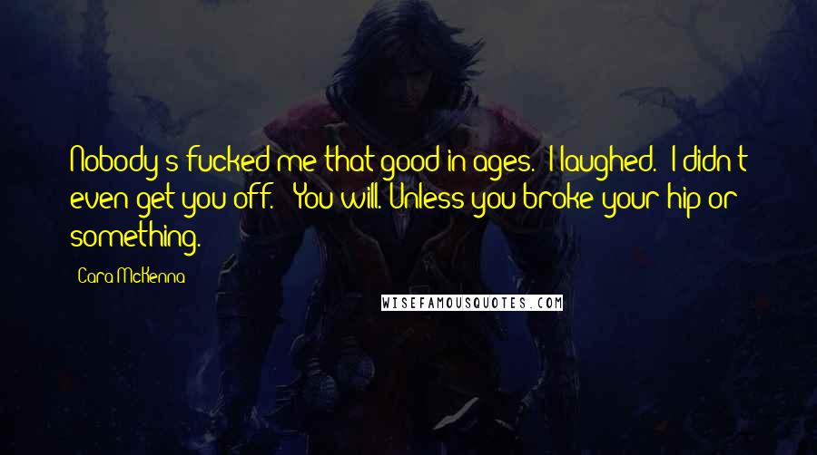 Cara McKenna Quotes: Nobody's fucked me that good in ages." I laughed. "I didn't even get you off." "You will. Unless you broke your hip or something.