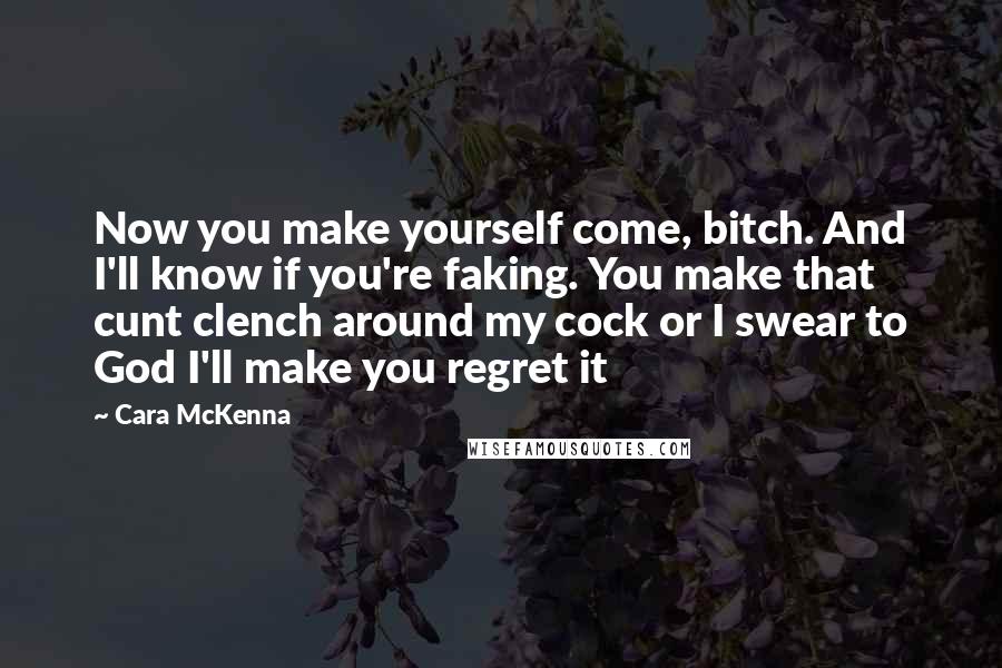 Cara McKenna Quotes: Now you make yourself come, bitch. And I'll know if you're faking. You make that cunt clench around my cock or I swear to God I'll make you regret it