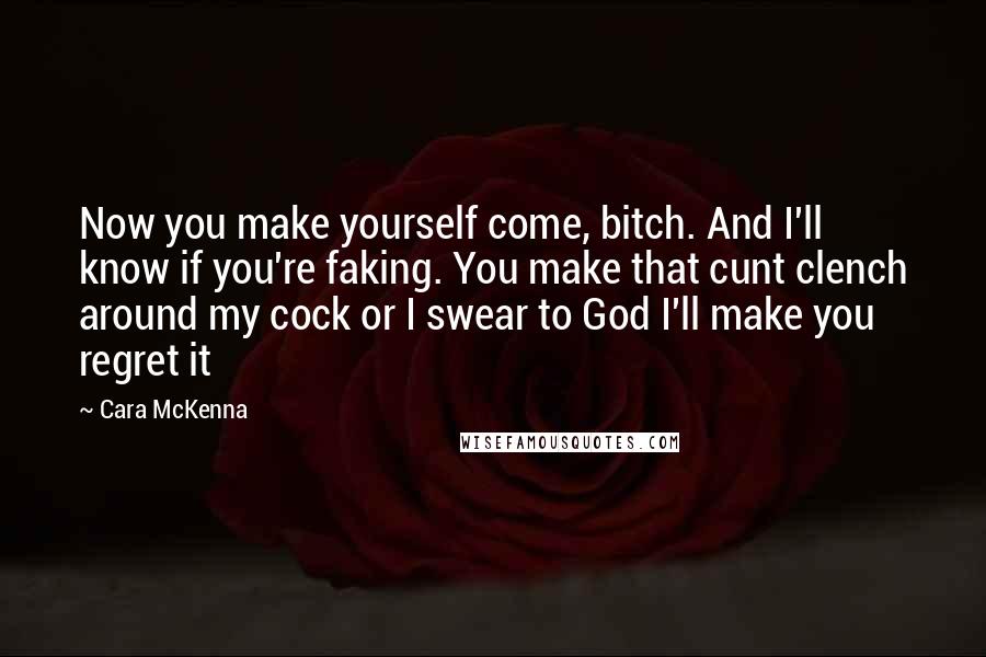 Cara McKenna Quotes: Now you make yourself come, bitch. And I'll know if you're faking. You make that cunt clench around my cock or I swear to God I'll make you regret it