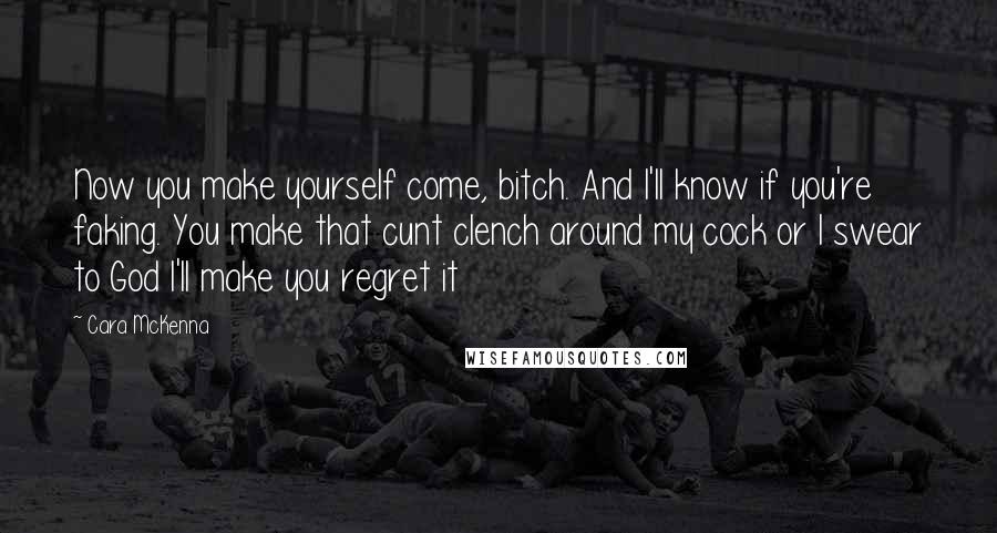 Cara McKenna Quotes: Now you make yourself come, bitch. And I'll know if you're faking. You make that cunt clench around my cock or I swear to God I'll make you regret it