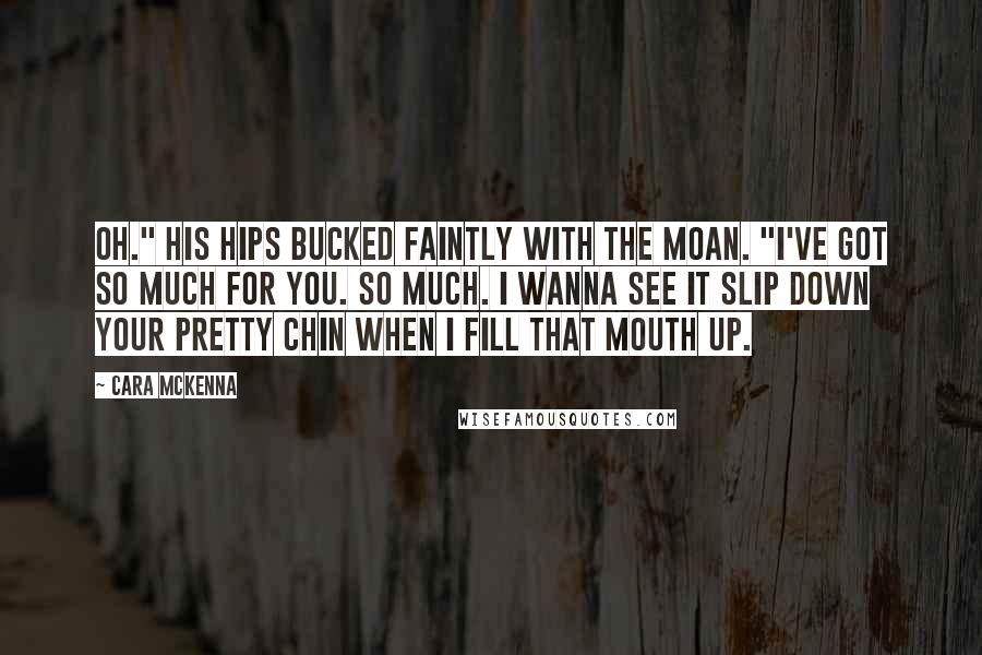 Cara McKenna Quotes: Oh." His hips bucked faintly with the moan. "I've got so much for you. So much. I wanna see it slip down your pretty chin when I fill that mouth up.