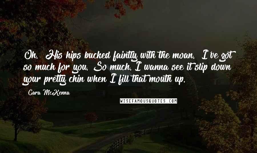 Cara McKenna Quotes: Oh." His hips bucked faintly with the moan. "I've got so much for you. So much. I wanna see it slip down your pretty chin when I fill that mouth up.