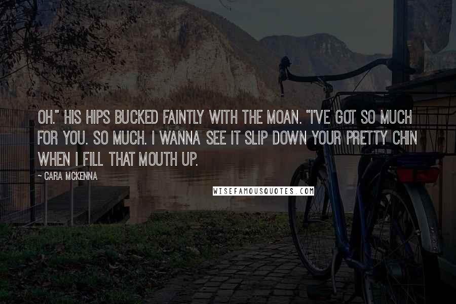 Cara McKenna Quotes: Oh." His hips bucked faintly with the moan. "I've got so much for you. So much. I wanna see it slip down your pretty chin when I fill that mouth up.