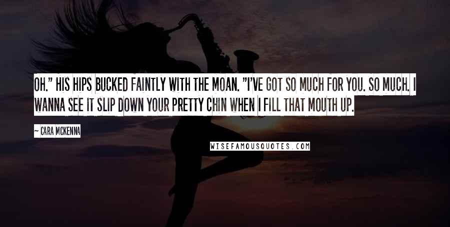 Cara McKenna Quotes: Oh." His hips bucked faintly with the moan. "I've got so much for you. So much. I wanna see it slip down your pretty chin when I fill that mouth up.