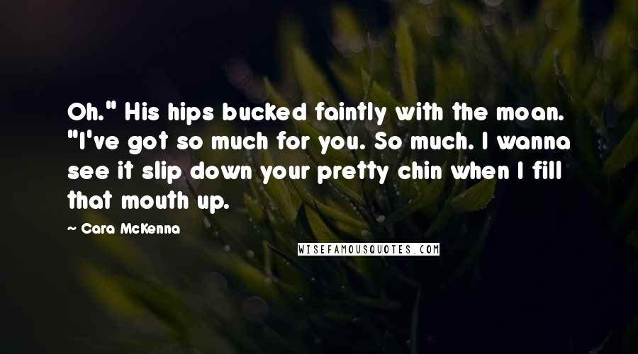 Cara McKenna Quotes: Oh." His hips bucked faintly with the moan. "I've got so much for you. So much. I wanna see it slip down your pretty chin when I fill that mouth up.