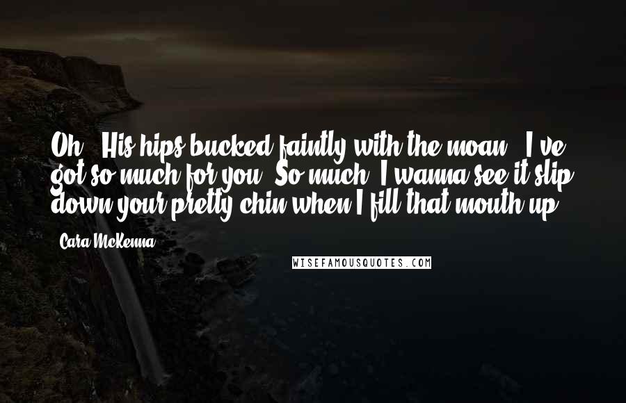 Cara McKenna Quotes: Oh." His hips bucked faintly with the moan. "I've got so much for you. So much. I wanna see it slip down your pretty chin when I fill that mouth up.