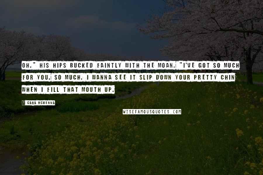 Cara McKenna Quotes: Oh." His hips bucked faintly with the moan. "I've got so much for you. So much. I wanna see it slip down your pretty chin when I fill that mouth up.