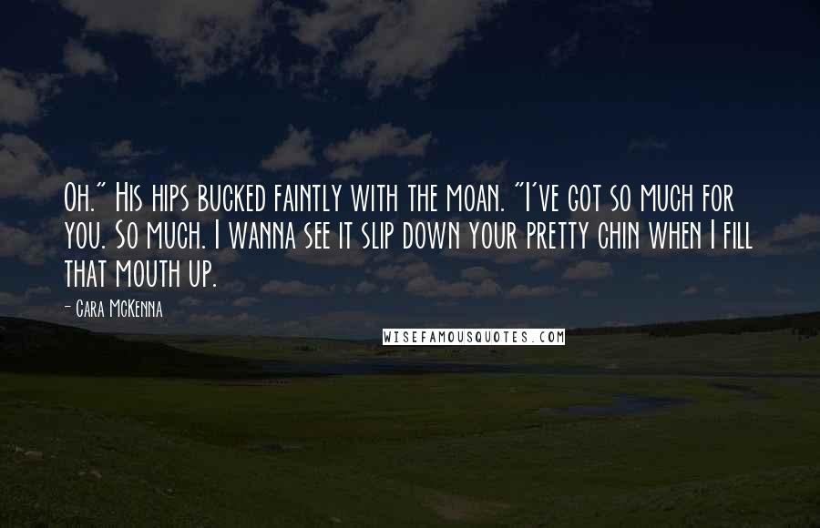 Cara McKenna Quotes: Oh." His hips bucked faintly with the moan. "I've got so much for you. So much. I wanna see it slip down your pretty chin when I fill that mouth up.