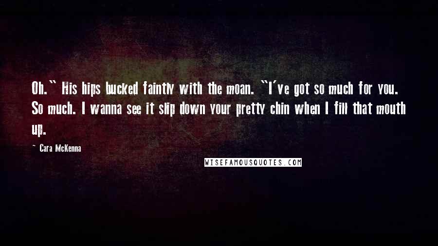 Cara McKenna Quotes: Oh." His hips bucked faintly with the moan. "I've got so much for you. So much. I wanna see it slip down your pretty chin when I fill that mouth up.