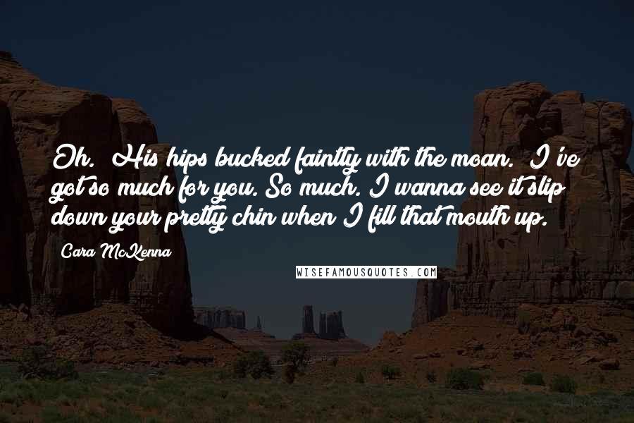 Cara McKenna Quotes: Oh." His hips bucked faintly with the moan. "I've got so much for you. So much. I wanna see it slip down your pretty chin when I fill that mouth up.