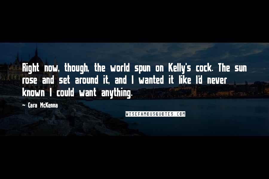 Cara McKenna Quotes: Right now, though, the world spun on Kelly's cock. The sun rose and set around it, and I wanted it like I'd never known I could want anything.