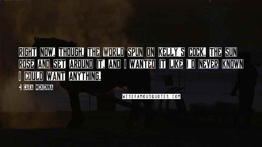 Cara McKenna Quotes: Right now, though, the world spun on Kelly's cock. The sun rose and set around it, and I wanted it like I'd never known I could want anything.