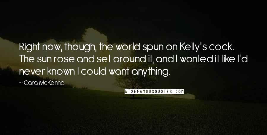 Cara McKenna Quotes: Right now, though, the world spun on Kelly's cock. The sun rose and set around it, and I wanted it like I'd never known I could want anything.