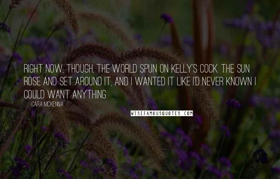 Cara McKenna Quotes: Right now, though, the world spun on Kelly's cock. The sun rose and set around it, and I wanted it like I'd never known I could want anything.