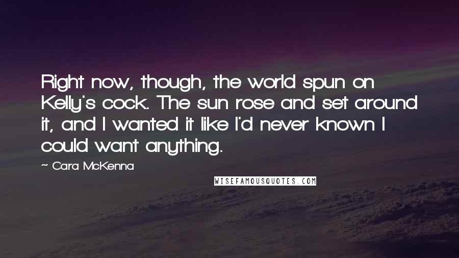 Cara McKenna Quotes: Right now, though, the world spun on Kelly's cock. The sun rose and set around it, and I wanted it like I'd never known I could want anything.